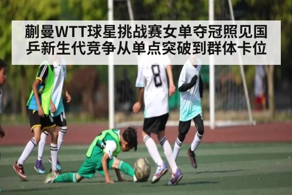 蒯曼WTT球星挑战赛女单夺冠照见国乒新生代竞争从单点突破到群体卡位