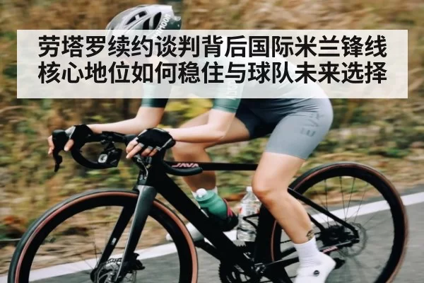 劳塔罗续约谈判背后国际米兰锋线核心地位如何稳住与球队未来选择